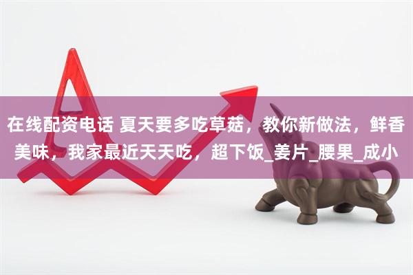 在线配资电话 夏天要多吃草菇，教你新做法，鲜香美味，我家最近天天吃，超下饭_姜片_腰果_成小