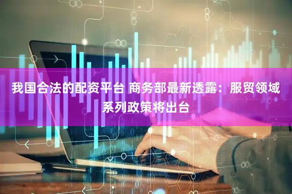 我国合法的配资平台 商务部最新透露：服贸领域系列政策将出台