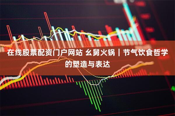 在线股票配资门户网站 幺舅火锅｜节气饮食哲学的塑造与表达