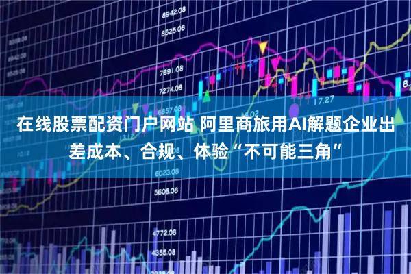 在线股票配资门户网站 阿里商旅用AI解题企业出差成本、合规、体验“不可能三角”
