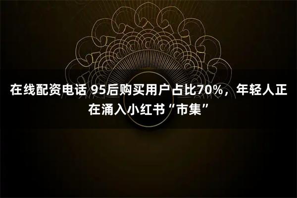在线配资电话 95后购买用户占比70%，年轻人正在涌入小红书“市集”