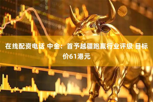 在线配资电话 中金：首予越疆跑赢行业评级 目标价61港元