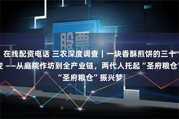 在线配资电话 三农深度调查｜一块香酥煎饼的三十五年蝶变 ——从庭院作坊到全产业链，两代人托起“圣府粮仓”振兴梦