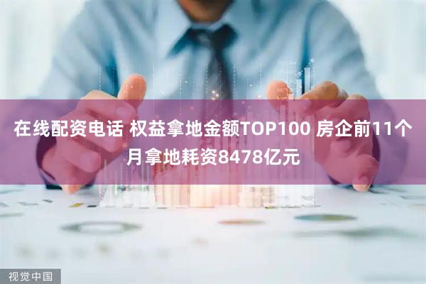 在线配资电话 权益拿地金额TOP100 房企前11个月拿地耗资8478亿元