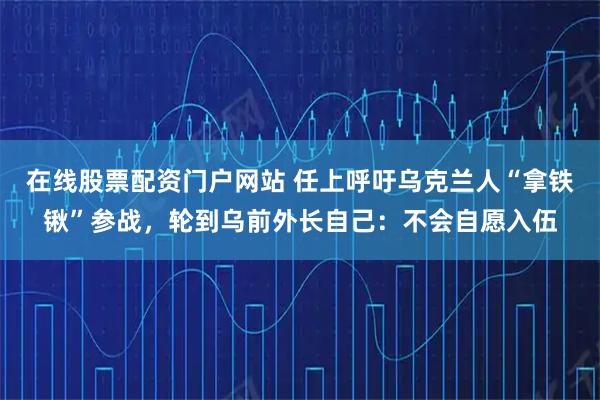 在线股票配资门户网站 任上呼吁乌克兰人“拿铁锹”参战，轮到乌前外长自己：不会自愿入伍