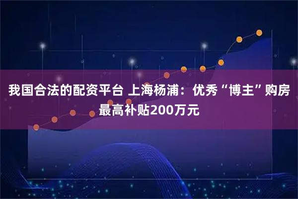我国合法的配资平台 上海杨浦：优秀“博主”购房最高补贴200万元