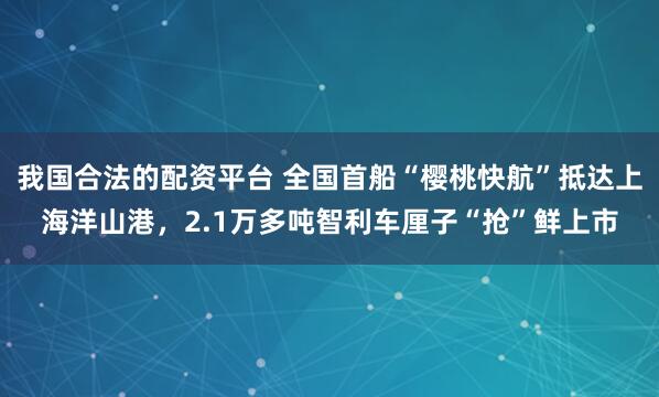 我国合法的配资平台 全国首船“樱桃快航”抵达上海洋山港，2.1万多吨智利车厘子“抢”鲜上市