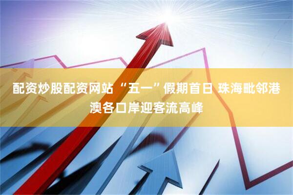 配资炒股配资网站 “五一”假期首日 珠海毗邻港澳各口岸迎客流高峰