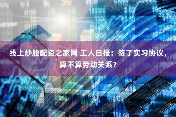 线上炒股配资之家网 工人日报：签了实习协议，算不算劳动关系？