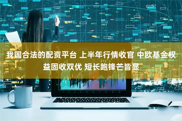 我国合法的配资平台 上半年行情收官 中欧基金权益固收双优 短长跑锋芒皆显