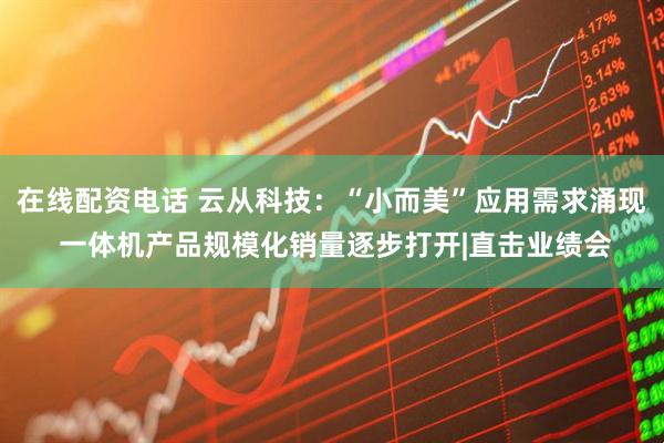 在线配资电话 云从科技：“小而美”应用需求涌现 一体机产品规模化销量逐步打开|直击业绩会