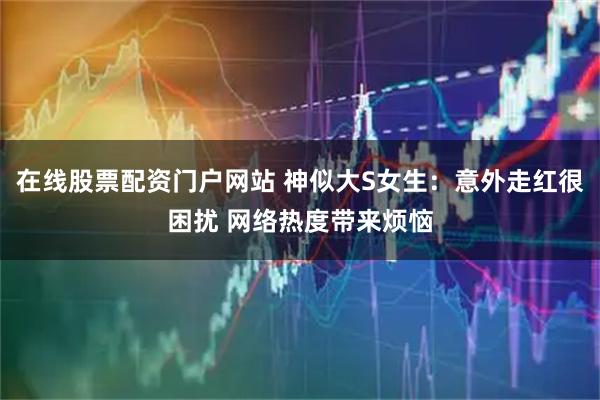 在线股票配资门户网站 神似大S女生：意外走红很困扰 网络热度带来烦恼