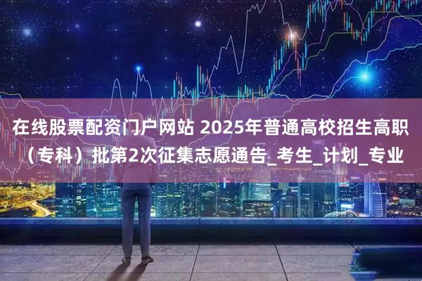 在线股票配资门户网站 2025年普通高校招生高职（专科）批第2次征集志愿通告_考生_计划_专业