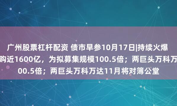 广州股票杠杆配资 债市早参10月17日|持续火爆 这一REIT产品获认购近1600亿，为拟募集规模100.5倍；两巨头万科万达11月将对簿公堂