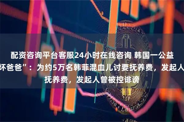 配资咨询平台客服24小时在线咨询 韩国一公益组织曝光“坏爸爸”：为约5万名韩菲混血儿讨要抚养费，发起人曾被控诽谤