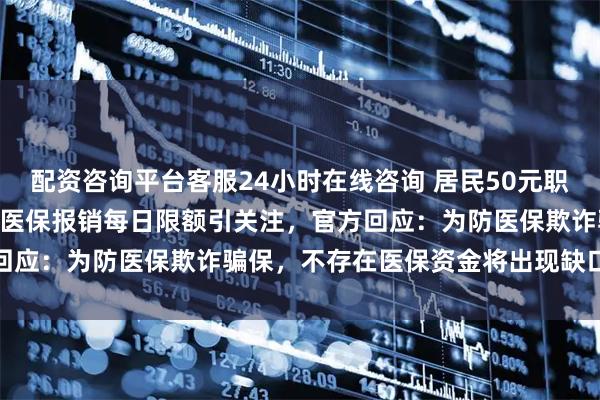 配资咨询平台客服24小时在线咨询 居民50元职工150元，河南新乡门诊医保报销每日限额引关注，官方回应：为防医保欺诈骗保，不存在医保资金将出现缺口的情况