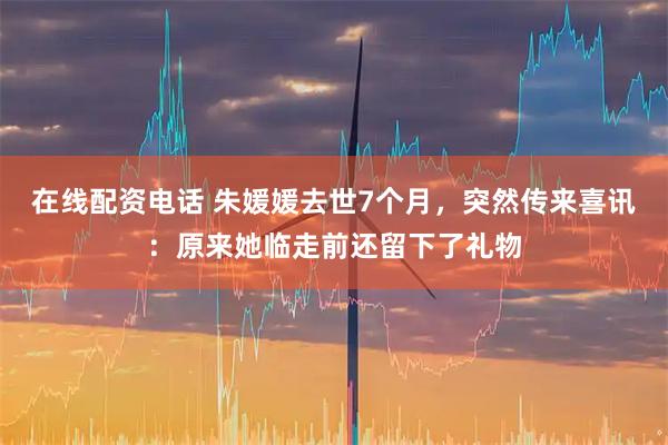 在线配资电话 朱媛媛去世7个月，突然传来喜讯：原来她临走前还留下了礼物