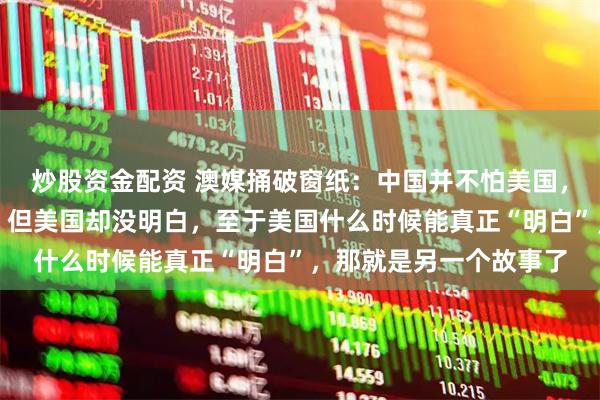 炒股资金配资 澳媒捅破窗纸：中国并不怕美国，中国人也不怕美国人，但美国却没明白，至于美国什么时候能真正“明白”，那就是另一个故事了